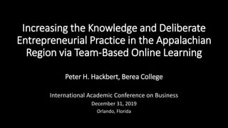 Increasing the Knowledge and Deliberate
Entrepreneurial Practice in the Appalachian
Region via Team-Based Online Learning
Peter H. Hackbert, Berea College
International Academic Conference on Business
December 31, 2019
Orlando, Florida
 
