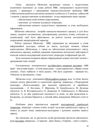 10
Свою діяльність бібліотека організовує спільно з педагогічним
колективом відповідно до плану роботи НВК, затвердженого педагогічною
радою, і працювала з урахуванням науково-методичної проблеми НВК
«Забезпечення всебічного розвиткудитинияк особистості, її нахилів, здібностей
і талантів у процесі навчання та виховання» та над вирішенням таких завдань:
- забезпечення учнів новими підручниками;
- залучення до читання художньої літератури;
- забезпечення кожного педагогічного працівника та учня необхідною
інформацією.
Бібліотека забезпечує потреби навчально-виховного процесу в усіх його
ланках, надаючи систематичну, цілеспрямовану допомогу учням, вчителям та
адміністрації, щоб бути ефективною, ця робота носила систематичний,
оперативний, випереджаючий характер.
Робота шкільної бібліотеки НВК спрямована на виховання в учнів
інформаційної культури, любові до книги, культури читання, вміння
користуватись бібліотекою, а також на забезпечення різноманітного змісту
навчального процесу, всебічне сприяння підвищенню методичної майстерності
вчителів шляхом популяризації педагогічної літератури та інформації про неї.
Були визначені конкретні форми інформування кожної категорії читачів з
урахуванням їхніх потреб.
Систематично, поповнюються постійнодіючі книжкові виставки: «Мій
край – моя історія жива», «Слово наше рідне – слово українське», «Право очима
дитини», «Троє майбутнє в твоїх руках», «Чи бути здоровим – вирішуй ти»,
«Читаємо за програмою», тощо.
Бібліотека готує різноманітні бібліографічні довідки, веде їх облік. Багато
довідок носять фактичний та тематичний характер, наприклад: «Літературний
календар», «Книги-ювіляри» про видатних українських та зарубіжних
письменників – Л. Костенко, Т. Шевченка, П. Загребельного, М. Дочинця
(Додаток 5), П. Котляревського, О. Довженка, П. Грабовського, З. Мензатюк
(Додаток 5) до Дня української писемності та мови, до Дня визволення м.
Кагарлика, до річниці Перемоги у світовій війні, вшанування Небесної сотні та
ін..
Особлива увага приділяється широкій популяризації української
літератури, літературі з питань освіти, історії і культури українського народу та
поваги до рідної мови, національно-культурних і духовних надбань нашого
народу.
До святкових дат та урочистих подій організовані протягом навчального
року виставки, наприклад, «1 вересня – День Знань», «Україна – свята і єдина!»,
 