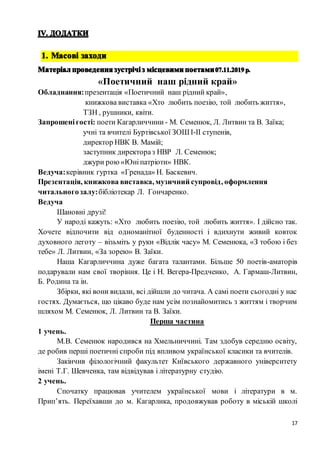 17
«Поетичний наш рідний край»
Обладнання:презентація «Поетичний наш рідний край»,
книжкова виставка «Хто любить поезію, той любить життя»,
ТЗН , рушники, квіти.
Запрошенігості: поети Кагарличчини - М. Семенюк, Л. Литвин та В. Заїка;
учні та вчителі Буртівської ЗОШ І-ІІ ступенів,
директор НВК В. Мамій;
заступник директораз НВР Л. Семенюк;
джури рою «Юніпатріоти» НВК.
Ведуча:керівник гуртка «Гренада» Н. Баскевич.
Презентація, книжкова виставка, музичний супровід, оформлення
читальногозалу:бібліотекар Л. Гончаренко.
Ведуча
Шановні друзі!
У народі кажуть: «Хто любить поезію, той любить життя». І дійсно так.
Хочете відпочити від одноманітної буденності і вдихнути живий ковток
духовного леготу – візьміть у руки «Відлік часу» М. Семенюка, «З тобою і без
тебе» Л. Литвин, «За зорею» В. Заїки.
Наша Кагарличчина дуже багата талантами. Більше 50 поетів-аматорів
подарували нам свої творіння. Це і Н. Вегера-Предченко, А. Гармаш-Литвин,
Б. Родина та ін.
Збірки, які вони видали, всі дійшли до читача. А самі поети сьогодні у нас
гостях. Думається, що цікаво буде нам усім познайомитись з життям і творчим
шляхом М. Семенюк, Л. Литвин та В. Заїки.
Перша частина
1 учень.
М.В. Семенюк народився на Хмельниччині. Там здобув середню освіту,
де робив перші поетичні спроби під впливом української класики та вчителів.
Закінчив філологічний факультет Київського державного університету
імені Т.Г. Шевченка, там відвідував і літературну студію.
2 учень.
Спочатку працював учителем української мови і літератури в м.
Прип’ять. Переїхавши до м. Кагарлика, продовжував роботу в міській школі
 