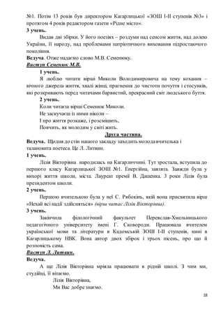 18
№1. Потім 13 років був директором Кагарлицької «ЗОШ І-ІІ ступенів №3» і
протягом 4 років редактором газети «Рідне місто».
3 учень.
Видав дві збірки. У його поезіях – роздуми над сенсом життя, над долею
України, її народу, над проблемами патріотичного виховання підростаючого
покоління.
Ведуча. Отже надаємо слово М.В. Семенюку.
Виступ Семенюк М.В.
1 учень.
Я люблю читати вірші Миколи Володимировича на тему кохання –
вічного джерела життя, хвалі жінці, прагнення до чистоти почуття і стосунків,
які розкривають перед читачами барвистий, прекрасний світ людського буття.
2 учень.
Коли читаєш вірші Семенюк Миколи.
Не заскучаєш із ними ніколи –
І про життя розкаже, і розсмішить,
Повчить, як молодим у світі жить.
Друга частина.
Ведуча. Щодня до стін нашого закладу заходить молодавчителька і
талановита поетеса. Це Л. Литвин.
1 учень.
Лілія Вікторівна народилась на Кагарличчині. Тут зростала, вступила до
першого класу Кагарлицької ЗОШ №1. Енергійна, завзята. Завжди була у
вихорі життя школи, міста. Лауреат премії В. Дашенка. 3 роки Лілія була
президентом школи.
2 учень.
Першою вчителькою була у неї С. Рябокінь, якій вона присвятила вірш
«Нехай всі надії здійсняться» (вірш читає Лілія Вікторівна).
3 учень.
Закінчила філологічний факультет Переяслав-Хмельницького
педагогічного університету імені Г. Сковороди. Працювала вчителем
української мови та літератури в Кадомській ЗОШ І-ІІ ступенів, нині в
Кагарлицькому НВК. Вона автор двох збірок і трьох пісень, про що й
розповість сама.
Виступ Л. Литвин.
Ведуча.
А ще Лілія Вікторівна мріяла працювати в рідній школі. З чим ми,
студійці, її вітаємо.
Лілія Вікторівна,
Ми Вас добрезнаємо.
 
