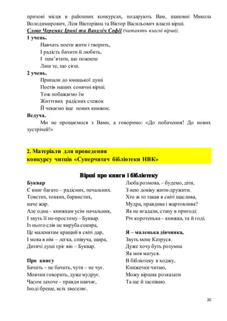 20
призові місця в районних конкурсах, подарують Вам, шановні Микола
Володимирович, Ліля Вікторівна та Віктор Васильович власні вірші.
Слово Черемис Ірині та Вакуліч Софії (читають власні вірші).
1 учень.
Навчать поети жити і творить,
І радість бачити й любить,
І пам’ятати, що пожнеш
Лиш те, що сієш.
2 учень.
Припали до юнацької душі
Поетів наших сонячні вірші.
Тож побажаємо їм
Життєвих радісних стежок
Й чекаємо іще нових книжок.
Ведуча.
Ми не прощаємося з Вами, а говоримо: «До побачення! До нових
зустрічей!»
2. Матеріали для проведення
конкурсу читців «Суперчитач бібліотеки НВК»
Буквар
Є книг багато – радісних, печальних.
Товстих, тонких, барвистих,
наче жар.
Але одна – книжкам усім начальник,
І звуть її по-простому– Буквар.
Із нього слів не вируба сокира,
Це маленятам кращий в світі дар,
І мова в нім – легка, співуча, щира,
Дитячі душі гріє він – Буквар.
Про книгу
Бачить – не бачить, чути – не чує.
Мовчки говорить, дужемудрує.
Часом захоче– правди навчає,
Іноді бреше, всіх звеселяє.
Люба розмова, – будемо, діти,
З нею довіку жити-дружити.
Хто ж то такая в світі щаслива,
Мудра, правдива і жартовлива?
Як не вгадали, стану в пригоді:
Річ коротенька– книжка, та й годі.
Я – маленька дівчинка,
Звуть мене Катруся.
Дуже хочу буть розумна
Як моя матуся.
В бібліотеку я ходжу,
Книжечки читаю,
Можу віршик розказати
Та ще й заспіваю.
 