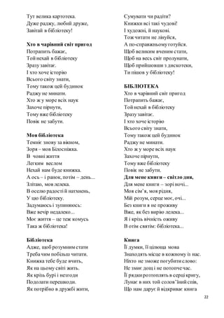 22
Тут велика картотека.
Дуже раджу, любий друже,
Завітай в бібліотеку!
Хто в чарівний світ пригод
Потрапить бажає,
Тойнехай в бібліотеку
Зразузавітає.
І хто хоче історію
Всього світу знати,
Тому також цей будинок
Раджу не минати.
Хто ж у море всіх наук
Захоче пірнути,
Тому вже бібліотеку
Повік не забути.
Моя бібліотека
Темніє знову за вікном,
Зоря – мов Білосніжка.
В човніжиття
Легким веслом
Нехай нам буде книжка.
А ось – і ранок, потім – день...
Злітаю, мов лелека.
В оселю радостій натхнень,
У цю бібліотеку.
Задумаюсь і зупиняюсь:
Вже вечір недалеко...
Моє життя – це теж комусь
Така ж бібліотека!
Бібліотека
Адже, щоб розумним стати
Требачим побільш читати.
Книжка тебе буде вчить,
Як на цьому світі жить.
Як крізь бурі і незгоди
Подолати перешкоди.
Як потрібно в дружбі жити,
Сумувати чи радіти?
Книжки всі такі чудові!
І художні, й наукові.
Тож читати не лінуйся,
А по-справжньомуготуйся.
Щоб великим вченим стати,
Щоб на весь світ пролунати,
Щоб прийшовши з дискотеки,
Ти пішов у бібліотеку!
БІБЛІОТЕКА
Хто в чарівний світ пригод
Потрапить бажає,
Тойнехай в бібліотеку
Зразузавітає.
І хто хоче історію
Всього світу знати,
Тому також цей будинок
Раджу не минати.
Хто ж у море всіх наук
Захоче пірнути,
Тому вже бібліотеку
Повік не забути.
Для мене книги – світло дня,
Для мене книги – зоріночі...
Моя сім’я, моя рідня,
Мій розум, серце моє, очі...
Без книги я не проживу
Вже, як без вирію лелека...
Я і крізь вічність оживу
В отім святім: бібліотека...
Книга
Її думки, її цілюща мова
Знаходять місце в кожному із нас.
Ніхто не зможе погубитислово:
Не змиє дощ і не потопчечас.
Її рядкирозтоплять в серцікригу,
Лунає в них той солов’їнийспів,
Що нам дарує й відкриває книга
 