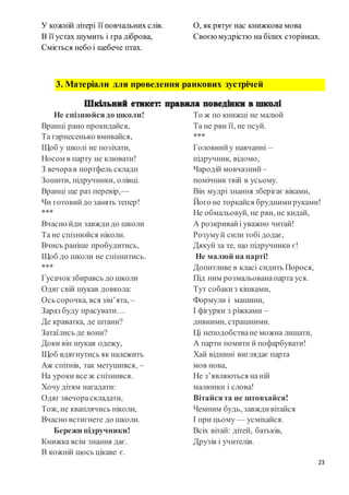 23
У кожній літері її повчальних слів.
В її устах шумить і гра діброва,
Сміється небо і щебече птах.
О, як рятує нас книжкова мова
Своєю мудрістю на білих сторінках.
3. Матеріали для проведення ранкових зустрічей
Не спізнюйсядо школи!
Вранці рано прокидайся,
Та гарнесенько вмивайся,
Щоб у школі не позіхати,
Носом в парту не клювати!
З вечорав портфель склади
Зошити, підручники, олівці.
Вранці ще раз перевір,—
Чи готовийдо занять тепер!
***
Вчасно йди завждидо школи
Та не спізнюйся ніколи.
Вчись раніше пробудитись,
Щоб до школи не спізнитись.
***
Гусачокзбиравсь до школи
Одяг свій шукав довкола:
Ось сорочка, вся зім’ята, –
Зараз буду прасувати…
Де краватка, де штани?
Затаїлись де вони?
Доки він шукав одежу,
Щоб вдягнутись як належить
Аж спітнів, так метушився, –
На уроки все ж спізнився.
Хочу дітям нагадати:
Одяг звечораскладати,
Тож, не кваплячись ніколи,
Вчасно встигнете до школи.
Бережи підручники!
Книжка всім знання дає.
В кожній щось цікаве є.
То ж по книжці не малюй
Та не рви її, не псуй.
***
Головнийу навчанні –
підручник, відомо,
Чародій мовчазний –
помічник твій в усьому.
Він мудрі знання зберігає віками,
Його не торкайся бруднимируками!
Не обмальовуй, не рви, не кидай,
А розкривайі уважно читай!
Розумуй сили тобі додає,
Дякуй за те, що підручники є!
Не малюй на парті!
Допитливе в класі сидить Порося,
Під ним розмальованапарта уся.
Тут собакиз кішками,
Формули і машини,
І фігурки з ріжками –
дивними, страшними.
Ці неподобстване можна лишати,
А парти помити й пофарбувати!
Хай віднині виглядає парта
мов нова,
Не з’являються наній
малюнки і слова!
Вітайсята не штовхайся!
Чемним будь, завждивітайся
І при цьому — усміхайся.
Всіх вітай: дітей, батьків,
Друзів і учителів.
 