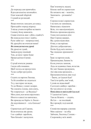 24
***
До порядкусам привчайся.
В роздягальніне штовхайся.
Одяг власний зберігай
І чужий не розкидай.
***
Якщо вчитель заходить до класу,
Пригадайте порадувідразу:
З місця учням потрібно вставати
І повагу йому виявляти.
Скаже вчитель вам: «Діти, сідайте!»
Ви поводьтеся тихо і знайте,
Рухи зайві тут – неприпустимі,
Не дратуйте ви вчителя ними!
Як поводитисяна уроці
На уроці не гукай,
Завжди руку піднімай.
Там, де шум і крик буває
Працездатностінемає.
***
Слухай вчителя уважно
І веди себе поважно.
Щоб чогось не пропустити
Та все добрезрозуміти.
***
Сидить за партоюЛисиця,
Та їй спокійно не сидиться:
То у люстерко заглядає,
То до Вовка у зошитзазирає.
Чи схилить голову, мов спить,
Чи озирнеться – де Ведмідь?
Мов дзиґа, вся вона скрутилась
Нічого в школі не навчилась.
Ви приклад не беріть із Лиски –
До неуспішності – геть близько!
***
Скрекотали дві Сороки,
Коли вчитель вів уроки.
І по «двійці» заробили,
Чим батьків і засмутили.
Пам’ятатимуть надалі,
Більше щоб не скрекотали
Не питають вас – мовчіть,
Запитають – розкажіть!
***
Сорокав класі скрекотала
І на мить не замовкала,
Намагалась підказати
Всім, хто мав відповідати.
Вчитель проказав сердито.
З ним погодилися діти:
Нам Сороказаважає,
Від думок відволікає.
Отже, я застерігаю:
Діточок добранавчаю,
Потім буду всіх питати, –
Час підказки припиняти!
***
Їжак за партою сидів,
Прицмокував, банана їв.
Коли учитель запитав,
Ледь не вдавивсь їжак, як встав.
Не зміг банана прожувати,
Ані півслова проказати…
Промовив вчитель вже тоді:
– Їжаче, до їдальні йди!
Там їститреба, пам’ятай,
І учнів не відволікай!
Сьогодні«двійку» заробив –
Не чув нічого і не вчив.
Поведінка в шкільній їдальні
У їдальні всі їдять,
Там не бігають — сидять.
Як їси — не поспішай,
Все прожуй, тоді ковтай.
***
Сповістив перерву дзвоник
Мов стрілою – на обід
Зайченя, Лисичка, Слоник –
Спорожнів у всіх живіт.
 