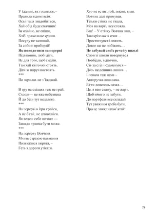 25
У їдальні, як годиться,–
Правила відомі всім:
Ось і таця знадобиться,
Хай обід буде смачним!
Їж охайно, не спіши,
Хліб довкола не криши.
Посуду не залишай,
За собоюприбирай!
Як поводитисяна перерві
Підвіконня, любі діти,
Не для того, щоб сидіти.
Там хай квіточки стоять.
Діти ж поруч постоять.
***
По перилах не з’їжджай.
В гру на східцях теж не грай.
Сходи — це вже небезпека
Й до біди тут недалеко.
***
На перерві в ігри грайся,
А не бігай, не штовхайся.
Як ведеш себе негоже —
Завжди травма бути може.
***
На перерву Вовченя
Мчить стрілою навмання
Полякалися звірята, –
Геть з дорогиутікати.
Хто не встиг, той, звісно, впав.
Вовчик далі прямував.
Тільки стінка не тікала,
Мов на варті, все стояла.
Бац! – У стінку Вовчикнаш, –
Заяскріло аж в очах…
Простягнувся ілежить.
Довго ще не побіжить…
Не забувай своїх речей у школі
Слон зі школи повернувся
Пообідав, відпочив,
Сів за стіл і схаменувся –
Десь щоденника лишив…
І пенала теж нема –
Авторучка лиш сама.
Бігти довелось назад…
Це, я вам скажу, – не жарт.
Щоб нічого не забути,
До портфеля все складай
Тут уважним треба бути,
Про це завждипам’ятай!
 