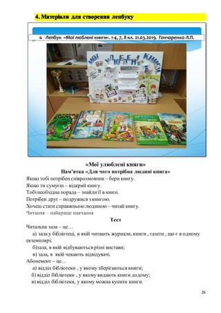 26
«Мої улюблені книги»
Пам’ятка «Для чого потрібна людині книга»
Якщо тобі потрібен співрозмовник – бери книгу.
Якщо ти сумуєш – відкрий книгу.
Тобінеобхідна порада – знайдиїї в книзі.
Потрібен друг – подружися з книгою.
Хочеш стати справжньоюлюдиною – читай книгу.
Читання – найкраще навчання
Тест
Читальна зала – це…
а) зала у бібліотеці, в якій читають журнали, книги , газети , що є в одному
екземплярі;
б)зала, в якій відбуваються різні вистави;
в) зала, в якій чекають відвідувачі.
Абонемент – це…
а) відділ бібліотеки , у якому зберігаються книги;
б) відділ бібліотеки , у якому видають книги додому;
в) відділ бібліотеки, у якому можна купити книги.
 