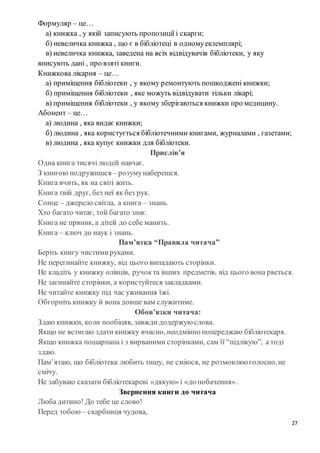 27
Формуляр – це…
а) книжка , у якій записують пропозиції і скарги;
б) невеличка книжка , що є в бібліотеці в одномуекземплярі;
в) невеличка книжка, заведена на всіх відвідувачів бібліотеки, у яку
вписують дані , про взяті книги.
Книжкова лікарня – це…
а) приміщення бібліотеки , у якому ремонтують пошкоджені книжки;
б) приміщення бібліотеки , яке можуть відвідувати тільки лікарі;
в) приміщення бібліотеки , у якому зберігаються книжки про медицину.
Абонент – це…
а) людина , яка видає книжки;
б) людина , яка користується бібліотечними книгами, журналами , газетами;
в) людина , яка купує книжки для бібліотеки.
Прислів’я
Одна книга тисячілюдей навчає.
З книгою подружишся – розумунаберешся.
Книга вчить, як на світі жить.
Книга твій друг, без неї як без рук.
Сонце – джерело світла, а книга – знань.
Хто багато читає, той багато знає.
Книга не пряник, а дітей до себе манить.
Книга – ключ до наук і знань.
Пам’ятка “Правила читача”
Беріть книгу чистимируками.
Не перегинайте книжку, від цього випадають сторінки.
Не кладіть у книжку олівців, ручокта інших предметів, від цього вона рветься.
Не загинайте сторінки, а користуйтеся закладками.
Не читайте книжку під час уживання їжі.
Обгорніть книжку й вона довше вам служитиме.
Обов’язки читача:
Здаю книжки, коли пообіцяв, завжди додержую слова.
Якщо не встигаю здати книжку вчасно, неодмінно попереджаю бібліотекаря.
Якщо книжка пошарпана і з вирваними сторінками, сам її “підлікую”, а тоді
здаю.
Пам’ятаю, що бібліотека любить тишу, не сміюся, не розмовляю голосно,не
смічу.
Не забуваю сказати бібліотекареві «дякую» і «до побачення».
Звернення книги до читача
Люба дитино! До тебе це слово!
Перед тобою – скарбниця чудова,
 