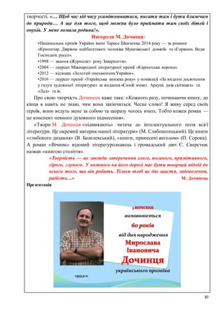 30
творчості. «… Щоб час від часу усамітнюватися, писати там і бути ближчим
до природи… А ще для того, щоб можна було приймати там своїх дітей і
онуків. У мене немала родина!».
Нагороди М. Дочинця:
•Національна премія України імені Тараса Шевченка 2014 року — за романи
«Криничар. Діяріюш найбагатшого чоловіка Мукачівської домінії» та «Горянин. Води
Господніх русел».
•1998 — звання «Журналіст року Закарпаття».
•2004 — лауреат Міжнародної літературної премії «Карпатська корона».
•2012 — відзнака «Золотий письменникУкраїни».
•2016 — лауреат премії «Українська книжка року» у номінації «За видатні досягнення
у галузі художньої літератури» за видання «Синій зошит. Аркуші днів світящих» та
«Лад» та ін.
ПППро свою творчість Дочинець каже таке: «Кожного разу, починаючи книгу, до
кінця я навіть не знаю, чим вона закінчиться. Чесне слово! Я живу серед своїх
героїв, вони ведуть мене за собою та щоразу чогось вчать. Тобто кожен роман —
це конспект певного духовного піднесення».
ПП«Твори М. Дочинця «підмикають» читача до інтелектуального поля всієї
літератури. Це окремий материк нашої літератури» (М. Слабошпицький). Це книги
«глибокого дихання» (В. Базилевський), «книги, принесені янголом» (П. Сорока).
А роман «Вічник» відомий літературознавець і громадський діяч Є. Сверстюк
назвав «книгою століття».
«Творчість — це завжди заперечення злого, поганого, примітивного,
сірого, глупого. У кожного на його дорозі має бути творчий підхід до
всього того, що він робить. Тільки тоді це дає щастя, задоволення,
радість…» М. Дочинець
Презентація
 