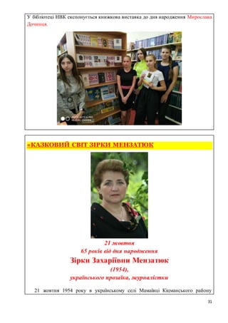31
У бібліотеці НВК експонується книжкова виставка до дня народження Мирослава
Дочинця.
«КАЗКОВИЙ СВІТ ЗІРКИ МЕНЗАТЮК
21 жовтня
65 років від дня народження
Зірки Захаріївни Мензатюк
(1954),
українського прозаїка, журналістки
ПП21 жовтня 1954 року в українському селі Мамаївці Кіцманського району
 