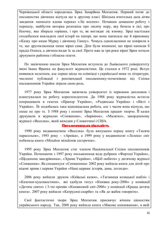 32
Чернівецької області народилась Зірка Захаріївна Мензатюк. Перший потяг до
письменства дівчинка відчула ще в другому класі. Шкільна вчителька дала дітям
завдання: написати вдома переказ «Ліс восени». Почавши домашню роботу з
переказу, майбутня авторка розповіла про лисячу нору, яку бачила в лісі, про
білочку, яка збирала горішки, і про те, як виглядає ліс взимку. Зірці настільки
сподобалося викладати свої історії на папері, що вона написала ще й віршовану
«Казку про кицю Мурку і дівчинку Ганну». Чомусь однокласники не повірили в
те, що другокласниця пише вірші сама. Діти були впевнені, що вірші написав її
прадід Олекса, а дівчина видає їх за свої. Проте вже за три роки вірші Зірки почали
друкувати районна і обласна газети.
ПППо закінченню школи Зірка Мензатюк вступила до Львівського університету
імені Івана Франка на факультет журналістики. Це сталося в 1972 році. Вступ
виявився нелегким, але перше місце на олімпіаді з української мови та літератури,
численні публікації і рекомендації письменнику-початківцю від Спілки
письменників України зіграли свою роль.
ПП1977 року Зірка Мензатюк закінчила університет із червоним дипломом і
влаштувалася на роботу кореспондентом. До 1988 року журналістка встигла
попрацювати в газетах «Прапор України», «Радянська Україна» і «Вісті з
України». Їй подобалась така відповідальна робота, але з часом вона відчула, що
пише не про те. З 1988 року і понині Зірка Мензатюк працює творчо. ЇЇ казки
друкували в журналах «Соняшник», «Барвінок», «Малятко», закордонному
журналі «Веселка», який виходив у Словаччині і США.
ПП1990 року видавництвом «Веселка» було випущено першу книгу «Тисяча
парасольок», 1993 року – «Арніка», а 1999 року у видавництві «Лелека» світ
побачила книга «Мільйон мільйонів сестричок».
ПП1995 року Зірка Мензатюк стає членом Національної Спілки письменників
України. Починаючи з 1997 року письменниця веде рубрики «Фортеці України»,
«Щоденник мандрівника», «Храми України», «Щоб любити» у дитячому журналі
«Соняшник».Як спецвипуск «Соняшника» 2002 року вийшла книга для дітей про
відомі храми і церкви України «Наші церкви: історія, дива, легенди».
ПП2006 року вийшли друком «Київські казки», «Таємниця козацької шаблі» і
«Казочки-куцохвостики», які здобули титул «Книжка року-2006» у номінації
«Дитяче свято» і 3-тю премію «Книжковий світ-2006» у номінації «Краща дитяча
книга». 2007 року вийшли «Катрусині скарби» та «Як до жабок говорити».
ППСвої фантастичні твори Зірка Мензатюк присвячує вічним цінностям
українського народу. Так, 2008 року вийшла книга «Макове князювання», в якій
 