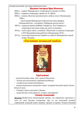 33
авторка розповідає про наші національні свята.
2002 р. - лауреат Міжнародного літературного конкурсу в США;
2005 р. - одержала літературну премію ім. Н. Забіли;
2006 р. - книжка «Казочки-куцохвостики» здобула титул «Книжка року
2006» ;
- третя премія Міжнародної київської виставки-ярмарку
«Книжковий світ» в номінації «Найкраща дитяча книга»;
2007 р. - отримала премію КабМіну України ім. Лесі Українки за
літературно-мистецькі твори для дітей та юнацтва;
2014 р. - посіла друге місце у номінації «Підліткова та юнацька література»
в XVI Всеукраїнському рейтинзі «Книжка року 2014»;
2017 р. - стала претендентом від України на здобуття Меморіальної премії
Астрід Ліндгрен.
«Таємниця козацької шаблі»
- родина Руснаків: мама, тато і донька Наталочка;
- легкове авто вітчизняного виробництва Машка;
- «патріотично настроєний привид»;
- родина національно несвідомих чортів: чепурний молодий чортик Антип,
батько й мати;
- Северин і група пластунів зі Львова;
- дядько Богдан (татів приятель, історик і мандрівник).
Зав’язка. Патріотично налаштований привид, що періодично приходить у
гості до пана Богдана попереджає про те, що коштовній реліквії,
старовинній козацькій шаблі загрожує продаж за кордон. Родина Руснаків
 