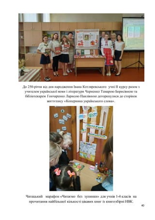 40
До 250-річчя від дня народження Івана Котляревського учні ІІ курсу разом з
учителем української мови і літератури Черненко Тамарою Борисівною та
бібліотекарем Гончаренко Ларисою Павлівною доторкнулися до сторінок
життєпису «Коперника українського слова».
Читацький марафон «Читаємо без зупинки» для учнів 1-4 класів на
прочитання найбільшої кількості цікавих книг із книгозбірні НВК.
 