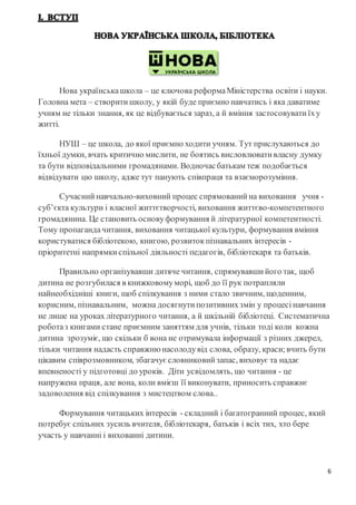 6
Нова українськашкола – це ключова реформаМіністерства освіти і науки.
Головна мета – створити школу, у якій буде приємно навчатись і яка даватиме
учням не тільки знання, як це відбувається зараз, а й вміння застосовувати їху
житті.
НУШ – це школа, до якої приємно ходити учням. Тут прислухаються до
їхньої думки, вчать критично мислити, не боятись висловлювати власну думку
та бути відповідальними громадянами. Водночасбатькам теж подобається
відвідувати цю школу, адже тут панують співпраця та взаєморозуміння.
Сучасний навчально-виховний процес спрямований на виховання учня -
суб’єкта культури і власної життєтворчості, виховання життєво-компетентного
громадянина. Це становить основуформування й літературної компетентності.
Тому пропагандачитання, виховання читацької культури, формування вміння
користуватися бібліотекою, книгою, розвиток пізнавальних інтересів -
пріоритетні напрямки спільної діяльності педагогів, бібліотекаря та батьків.
Правильно організувавши дитяче читання, спрямувавши його так, щоб
дитина не розгубилася в книжковомуморі, щоб до її рук потрапляли
найнеобхідніші книги, щоб спілкування з ними стало звичним, щоденним,
корисним, пізнавальним, можна досягнути позитивнихзмін у процесі навчання
не лише на уроках літературного читання, а й шкільній бібліотеці. Систематична
роботаз книгами стане приємним заняттям для учнів, тільки тоді коли кожна
дитина зрозуміє, що скільки б вона не отримувала інформації з різних джерел,
тільки читання надасть справжню насолодувід слова, образу, краси;вчить бути
цікавим співрозмовником, збагачує словниковий запас, виховує та надає
впевненості у підготовці до уроків. Діти усвідомлять, що читання - це
напружена праця, але вона, коли вмієш її виконувати, приносить справжнє
задоволення від спілкування з мистецтвом слова..
Формування читацьких інтересів - складний і багатогранний процес, який
потребує спільних зусиль вчителя, бібліотекаря, батьків і всіх тих, хто бере
участь у навчанні і вихованні дитини.
 