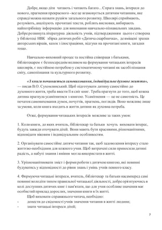 7
Добре, якщо діти читають і читають багато... Спрага знань, інтереси до
нового, прагнення прекрасного -все це вгамовується дитячим читанням, яке
справді можна назвати рушієм загального розвитку. Школярі сприймають,
розуміють, аналізують прочитані тексти, роблять висновки, вибирають
найпотрібнішу інформацію для виконання навчально-пізнавальних завдань.
Добрерозвинуталітературна діяльність учнів, підтвердженням цього єстворена
у бібліотеці НВК збірка дитячихробіт «Дитяча скарбничка», девміщені зразки
авторськихвіршів, казок з ілюстраціями, відгуки на прочитані книги, загадки
тощо.
Навчально-виховний процес та постійна співпраця з батьками,
бібліотекарем є безпосереднім впливом на формування читацьких інтересів
школярів, є постійною потребою у систематичномучитанні як засобі пізнання
світу, самопізнання та культурного розвитку.
«З книги починається самовиховання, індивідуальнедуховне життя»,
— писав В.О. Сухомлинський. Щоб підготувати дитину самостійно до
духовного життя, треба ввести її в світ книг. Треба прагнути до того, щоб кожна
дитина прагнула усамітнитися з книгою. Усамітнення — це не самотність. Це
початоксамовиховання думок, почуттів, прагнень, поглядів. Воно можливе лише
за умови, коли книга входить в життя дитини як духовна потреба.
Отже, формування читацьких інтересів можливе за таких умов:
1. Коли книги, до яких вчитель, бібліотекар та батьки хочуть виховати інтерес,
будуть завжди оточувати дітей. Вони мають бути красивими, різноманітними,
відповідати віковим і індивідуальним особливостям.
2. Організувати самостійне дитячечитання так, щоб задоволення інтересу стало
життєво-необхідним для кожного учня. Щоб витрачені сили приносили дитині
радість, а набуті знання і вміння могла використати в житті.
3. Урізноманітнювати зміст і форми роботи з дитячою книгою, які повинні
будуватись у відповідності до рівня знань і умінь учнів певного класу.
4. Формуючи читацькі інтереси, вчитель, бібліотекар та батьки насамперед самі
повинні володіти типом правильної читацької діяльності, добреорієнтуючись в
колі доступнихдитячих книг і пам'ятати, що для учня особливезначення має
особистий приклад дорослих, значення книги в їх житті.
Щоб виховати справжньогочитача, необхідно:
- донести до свідомості учнів значення читання в житті людини;
- знати читацькі інтереси дітей;
 