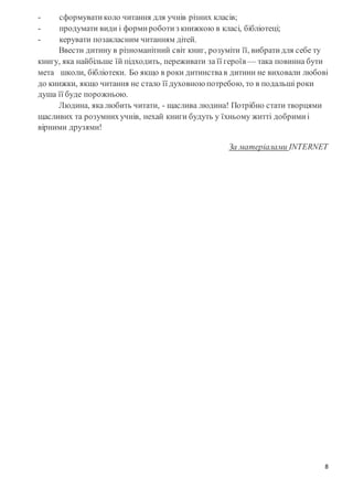 8
- сформувати коло читання для учнів різних класів;
- продумати види і форми роботи з книжкою в класі, бібліотеці;
- керувати позакласним читанням дітей.
Ввести дитину в різноманітний світ книг, розуміти її, вибрати для себе ту
книгу, яка найбільше їй підходить, переживати за її героїв — така повинна бути
мета школи, бібліотеки. Бо якщо в роки дитинствав дитини не виховали любові
до книжки, якщо читання не стало її духовною потребою, то в подальші роки
душа її буде порожньою.
Людина, яка любить читати, - щаслива людина! Потрібно стати творцями
щасливих та розумнихучнів, нехай книги будуть у їхньому житті добрими і
вірними друзями!
За матеріалами INTERNET
 