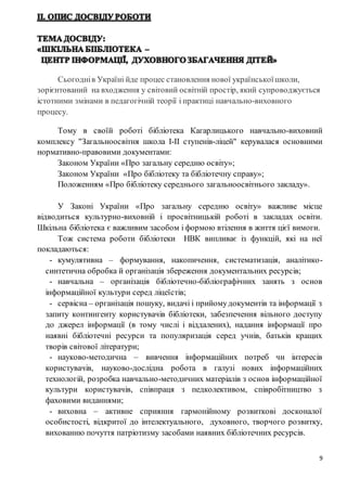 9
Сьогоднів Україні йде процес становлення нової української школи,
зорієнтований на входження у світовий освітній простір, який супроводжується
істотними змінами в педагогічній теорії і практиці навчально-виховного
процесу.
Тому в своїй роботі бібліотека Кагарлицького навчально-виховний
комплексу "Загальноосвітня школа І-ІІ ступенів-ліцей" керувалася основними
нормативно-правовими документами:
Законом України «Про загальну середню освіту»;
Законом України «Про бібліотеку та бібліотечну справу»;
Положенням «Про бібліотеку середнього загальноосвітнього закладу».
У Законі України «Про загальну середню освіту» важливе місце
відводиться культурно-виховній і просвітницькій роботі в закладах освіти.
Шкільна бібліотека є важливим засобом і формою втілення в життя цієї вимоги.
Тож система роботи бібліотеки НВК випливає із функцій, які на неї
покладаються:
- кумулятивна – формування, накопичення, систематизація, аналітико-
синтетична обробка й організація збереження документальних ресурсів;
- навчальна – організація бібліотечно-бібліографічних занять з основ
інформаційної культури серед ліцеїстів;
- сервісна – організація пошуку, видачі і прийомудокументів та інформації з
запиту контингенту користувачів бібліотеки, забезпечення вільного доступу
до джерел інформації (в тому числі і віддалених), надання інформації про
наявні бібліотечні ресурси та популяризація серед учнів, батьків кращих
творів світової літератури;
- науково-методична – вивчення інформаційних потреб чи інтересів
користувачів, науково-дослідна робота в галузі нових інформаційних
технологій, розробка навчально-методичних матеріалів з основ інформаційної
культури користувачів, співпраця з педколективом, співробітництво з
фаховими виданнями;
- виховна – активне сприяння гармонійному розвиткові досконалої
особистості, відкритої до інтелектуального, духовного, творчого розвитку,
вихованню почуття патріотизму засобами наявних бібліотечних ресурсів.
 
