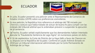 ECUADOR
 En julio, Ecuador presentó una petición ante el Representante de Comercio de
Estados Unidos (USTR) sobre sus preferencias arancelarias.
 En esa petición, la República hizo referencia al arbitraje del TBI iniciado por
Chevron y sostuvo que había tratado de actuar de buena fe para cumplir con las
órdenes del tribunal arbitral que le ordenaban prevenir o suspender la ejecución
de la sentencia.
 De hecho, Ecuador señaló explícitamente que los demandantes habían intentado
ejecutar la “fraudulenta Sentencia de Lago Agrio” en numerosos países sin éxito.
 El 16 de septiembre, la Corte de Distrito de La Haya falló a favor de Chevron en
su disputa con la República de Ecuador. Confirmó el Laudo Arbitral dictado en
2018 por un tribunal internacional administrado por la Corte Permanente de
Arbitraje de La Haya
 