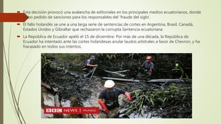  Esta decisión provocó una avalancha de editoriales en los principales medios ecuatorianos, donde
hubo pedido de sanciones para los responsables del ‘fraude del siglo’.
 El fallo holandés se une a una larga serie de sentencias de cortes en Argentina, Brasil, Canadá,
Estados Unidos y Gibraltar que rechazaron la corrupta Sentencia ecuatoriana
 La República de Ecuador apeló el 15 de diciembre. Por más de una década, la República de
Ecuador ha intentado ante las cortes holandesas anular laudos arbitrales a favor de Chevron, y ha
fracasado en todos sus intentos.
 