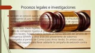 Procesos legales e investigaciones
 También se conoció que la Fiscalía General de Ecuador está
investigando al juez Nicolás Zambrano, quien emitió la fraudulenta
Sentencia contra Chevron en Lago Agrio en 2011. El 6 de agosto, 2020,
el Procurador General, Íñigo Salvador, fue entrevistado en Radio Quito
 Por otro lado, Pablo Fajardo, exsocio de Denigre, es vinculado a sonados
casos de corrupción ligados al gobierno de Rafael Correa. Según los
medios locales, Fajardo habría recibido al menos $80.000 del servicio de
inteligencia SENAIN y otros $100.000 proveniente de sobornos
entregados al partido de Correa (caso Arroz Verde). En ambos casos,
habría sido pagado para llevar adelante la campaña de extorsión contra
Chevron
 