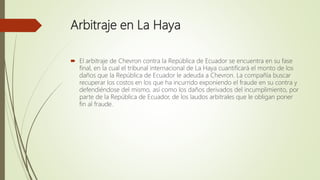 Arbitraje en La Haya
 El arbitraje de Chevron contra la República de Ecuador se encuentra en su fase
final, en la cual el tribunal internacional de La Haya cuantificará el monto de los
daños que la República de Ecuador le adeuda a Chevron. La compañía buscar
recuperar los costos en los que ha incurrido exponiendo el fraude en su contra y
defendiéndose del mismo, así como los daños derivados del incumplimiento, por
parte de la República de Ecuador, de los laudos arbitrales que le obligan poner
fin al fraude.
 