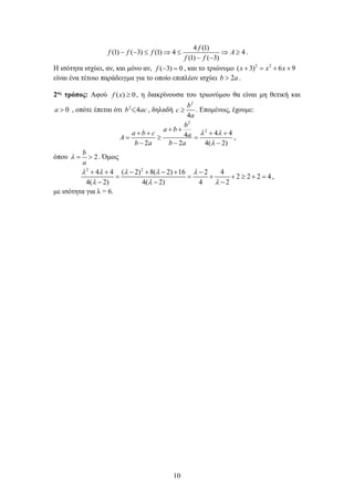 10
4 (1)
(1) ( 3) (1) 4 4
(1) ( 3)
f
f f f A
f f
− − ≤ ⇒ ≤ ⇒ ≥
− −
.
Η ισότητα ισχύει, αν, και μόνο αν, ( 3) 0
f − =, και το τριώνυμο 2 2
( 3) 6 9
x x x
+ = + +
είναι ένα τέτοιο παράδειγμα για το οποίο επιπλέον ισχύει 2
b a
> .
2ος τρόπος: Αφού ( ) 0
f x ≥ , η διακρίνουσα του τριωνύμου θα είναι μη θετική και
0
a > , οπότε έπεται ότι 2
4
b ac
 , δηλαδή
2
4
b
c
a
≥ . Επομένως, έχουμε:
2
2
4 4
4
2 4 2)
2 (
b
a b
a
a b c
A
b b a
a
λ λ
λ
+ +
+ +
+
≥ =
−
+
− −
= ,
όπου 2
b
a
λ
= > . Όμως
2 2
4 4 ( 2) 8( 2) 16 2 4
2 2 2 4
4( 2) 4( 2) 4 2
λ λ λ λ λ
λ λ λ
+ + − + − + −
= = + + ≥ +=
− − −
,
με ισότητα για λ = 6.
 