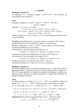 6
Α΄ ΛΥΚΕΙΟΥ
Πρόβλημα 1 (μονάδες 6)
Να αποδείξετε ότι ο ακέραιος αριθμός 𝛢𝛢 = 813𝑛𝑛
+ 42𝑛𝑛+1
είναι σύνθετος για
οποιονδήποτε θετικό ακέραιο 𝑛𝑛.
Λύση
Ο αριθμός 𝛢𝛢 γράφεται: 𝛢𝛢 = (34
)3𝑛𝑛
+ (22)2𝑛𝑛+1
= (33𝑛𝑛
)4
+ (2𝑛𝑛)4
22
=
= (33𝑛𝑛
)4
+ 4(2𝑛𝑛)4
.
Θέτουμε 𝑥𝑥 = 33𝑛𝑛
και 𝑦𝑦 = 2𝑛𝑛
οπότε:
𝛢𝛢 = 𝑥𝑥4
+ 4𝑦𝑦4
= (𝑥𝑥2
)2
+ (2𝑦𝑦2)2
+ 4𝑥𝑥2
𝑦𝑦2
− 4𝑥𝑥2
𝑦𝑦2
=
= (𝑥𝑥2
+ 2𝑦𝑦2)2
− (2𝑥𝑥𝑥𝑥)2
= (𝑥𝑥2
+ 2𝑦𝑦2
+ 2𝑥𝑥𝑥𝑥)(𝑥𝑥2
+ 2𝑦𝑦2
− 2𝑥𝑥𝑥𝑥) =
= ((𝑥𝑥 + 𝑦𝑦)2
+ 𝑦𝑦2)((𝑥𝑥 − 𝑦𝑦)2
+ 𝑦𝑦2) .
Επειδή οι αριθμοί (𝑥𝑥 + 𝑦𝑦)2
+ 𝑦𝑦2
και (𝑥𝑥 − 𝑦𝑦)2
+ 𝑦𝑦2
είναι ακέραιοι μεγαλύτεροι του 1,
ο 𝛢𝛢 είναι σύνθετος.
2ος τρόπος: Θα αποδείξουμε ότι το τελευταίο ψηφίο του αριθμού Α είναι 5, άρα ο
αριθμός διαιρείται με το 5 και επειδή Α>5, έπεται ο Α είναι σύνθετος.
Πράγματι, γράφοντας 𝛢𝛢 = (34
)3𝑛𝑛
+ (4)2𝑛𝑛+1
, αρκεί να δούμε το τελευταίο ψηφίο
του πρώτου προσθετέου και του δεύτερου.
Υπολογίζουμε το τελευταίο ψηφίο των δυνάμεων του 3:
1 2 3 4
3 3, 3 9, 3 7, 3 1, . .
ή ή ή ή
λ γεισε λ γεισε λ γεισε λ γεισε κ ο κ
Ο εκθέτης που έχουμε είναι πολλαπλάσιο του 4, άρα ο (34
)3𝑛𝑛
λήγει σε 1.
Υπολογίζουμε το τελευταίο ψηφίο των δυνάμεων του 4:
1 2 3 4
4 4, 4 6, 4 4, 4 6, . .
ή ή ή ή
λ γεισε λ γεισε λ γεισε λ γεισε κ ο κ
Ο εκθέτης που έχουμε είναι περιττός, άρα ο (4)2𝑛𝑛+1
λήγει σε 4.
Προσθέτοντας έχουμε ότι ο Α λήγει σε 5, που είναι το ζητούμενο.
Πρόβλημα 2 (μονάδες 7)
Ο Ανδρέας προσθέτει όλους τους θετικούς ακέραιους από το 1 μέχρι και το 2019. Ο
Βασίλης προσθέτει τα τετράγωνα όλων των θετικών ακέραιων από το 1 μέχρι και το
2019. Η Γεωργία προσθέτει τα τριπλάσια των αριθμών που βρήκαν ο Ανδρέας και ο
Βασίλης και στο άθροισμα που βρίσκει προσθέτει τον αριθμό 2020. Να βρείτε τον
αριθμό που θα βρει η Γεωργία.
Λύση
Ο Ανδρέας θα βρει τον αριθμό 1 2 3 ... 2019
Α = + + + + , ενώ ο Βασίλης θα βρει τον
αριθμό 2 2 2 2
1 2 3 ... 2019
Β= + + + + . Η Γεωργία πρέπει να υπολογίσει τον αριθμό:
( ) ( )
( ) ( ) ( ) ( )
( ) ( ) ( ) ( )
2 2 2 2
2 2 2 2
3 3 3 3
3 3 3 3
3 3 3 3 3 3 3 3 3
3 3 2020 3 1 2 3 ... 2019 3 1 2 3 ... 2019 2020
3 1 3 1 1 3 2 3 2 1 3 3 3 3 1 ... 3 2019 3 2019 1 1
1 1 1 2 1 2 3 1 3 ... 2019 1 2019 1
2 1 3 2 4 3 ... 2020 2019 1 1 2020 1
Γ = Α + Β + = + + + + + + + + + +
= ⋅ + ⋅ + + ⋅ + ⋅ + + ⋅ + ⋅ + + + ⋅ + ⋅ + +
= + − + + − + + − + + + − +
=
− + − + − + + − + =
− + + 3
2020 .
=
Σημείωση: Κάποιος μπορεί να χρησιμοποιήσει για με n = 2019 τους τύπους
2 2 2
( 1)
1 2 3 ... ,
( 1)(2 1)
1 2
2 6
n n n
n n
n n + +
+
+
+ + + + = +…+ = .
 