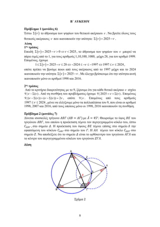 8
Β΄ ΛΥΚΕΙΟΥ
Πρόβλημα 1 (μονάδες 6)
Έστω ( )
ν
Σ το άθροισμα των ψηφίων του θετικού ακέραιου ν . Να βρείτε όλους τους
θετικούς ακέραιους ν που ικανοποιούν την ισότητα: ( ) 2025
ν ν
Σ = − .
Λύση
1ος τρόπος
Επειδή ( ) 2025 0 2025
ν ν ν
Σ = − > ⇒ < , το άθροισμα των ψηφίων του ν μπορεί να
πάρει τιμές από το 1, για τους αριθμούς 1,10,100, 1000, μέχρι 28, για τον αριθμό 1999.
Επομένως, έχουμε
( )
1 2025 28 2024 1997 1997 2024
ν ν ν ν
≤ Σ= − ≤ ⇔ − ≤ − ≤ − ⇔ ≤ ≤ ,
οπότε πρέπει να βρούμε ποιοι από τους ακέραιους από το 1997 μέχρι και το 2024
ικανοποιούν την ισότητα ( ) 2025
ν ν
Σ = − . Με έλεγχο βρίσκουμε ότι την ισότητα αυτή
ικανοποιούν μόνο οι αριθμοί 1998 και 2016.
2ος τρόπος
Από το κριτήριο διαιρετότητας με το 9, ξέρουμε ότι για κάθε θετικό ακέραιο ν ισχύει
9 | ( )
ν ν
− Σ . Από τη συνθήκη του προβλήματος έχουμε 9 | 2025 ( )
ν ν
= + Σ . Επομένως
9 | ( ( )) ( ( )) 2
ν ν ν ν ν
− Σ + − Σ = , οπότε 9 |ν . Επομένως από τους αριθμούς
1997 2024
ν
≤ ≤ , μένει να ελέγξουμε μόνο τα πολλαπλάσια του 9, που είναι οι αριθμοί
1998, 2007 και 2016, από τους οποίους μόνο οι 1998, 2016 ικανοποιούν τη συνθήκη.
Πρόβλημα 2 (μονάδες 7)
Δίνεται ισοσκελές τρίγωνο 𝛢𝛢𝛢𝛢𝛢𝛢 (𝛢𝛢𝛢𝛢 = 𝛢𝛢𝛢𝛢) με 𝛢𝛢
̂ = 45°. Θεωρούμε το ύψος 𝛣𝛣𝛣𝛣 του
τριγώνου 𝛢𝛢𝛢𝛢𝛢𝛢, του οποίου η προέκταση τέμνει τον περιγεγραμμένο κύκλο του, έστω
𝐶𝐶𝛢𝛢𝛢𝛢𝛢𝛢 , στο σημείο 𝛥𝛥. Η προέκταση του ύψους 𝛣𝛣𝛣𝛣 τέμνει επίσης στο σημείο 𝛬𝛬 την
εφαπτόμενη του κύκλου 𝐶𝐶𝛢𝛢𝛢𝛢𝛢𝛢 στο σημείο του 𝛤𝛤. Η 𝛢𝛢𝛢𝛢 τέμνει τον κύκλο 𝐶𝐶𝛢𝛢𝛢𝛢𝛢𝛢 στο
σημείο 𝛧𝛧. Να αποδείξετε ότι το σημείο 𝛥𝛥 είναι το ορθόκεντρο του τριγώνου 𝛢𝛢𝛢𝛢𝛢𝛢 και
το κέντρο του περιγεγραμμένου κύκλου του τριγώνου 𝛧𝛧𝛧𝛧𝛧𝛧.
Λύση
Σχήμα 2
 