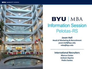 Information Session
Pelotas-RS
Jason Hall
Head of Marketing & Recruitment
jason.hall@byu.edu
mba@byu.edu
____________________________________________________
International Recruiters
Marcus Cortez
Jackson Aquino
Pedro Santos
 