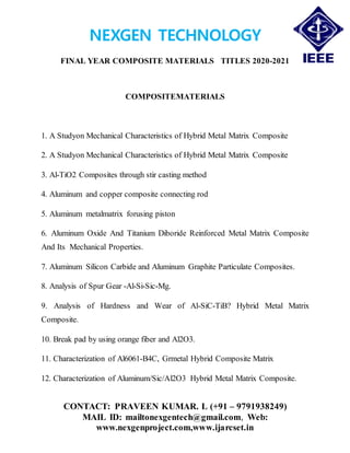 NEXGEN TECHNOLOGY
FINAL YEAR COMPOSITE MATERIALS TITLES 2020-2021
CONTACT: PRAVEEN KUMAR. L (+91 – 9791938249)
MAIL ID: mailtonexgentech@gmail.com, Web:
www.nexgenproject.com,www.ijarcset.in
COMPOSITEMATERIALS
1. A Studyon Mechanical Characteristics of Hybrid Metal Matrix Composite
2. A Studyon Mechanical Characteristics of Hybrid Metal Matrix Composite
3. Al-TiO2 Composites through stir casting method
4. Aluminum and copper composite connecting rod
5. Aluminum metalmatrix forusing piston
6. Aluminum Oxide And Titanium Diboride Reinforced Metal Matrix Composite
And Its Mechanical Properties.
7. Aluminum Silicon Carbide and Aluminum Graphite Particulate Composites.
8. Analysis of Spur Gear -Al-Si-Sic-Mg.
9. Analysis of Hardness and Wear of Al-SiC-TiB? Hybrid Metal Matrix
Composite.
10. Break pad by using orange fiber and Al2O3.
11. Characterization of Al6061-B4C, Grmetal Hybrid Composite Matrix
12. Characterization of Aluminum/Sic/Al2O3 Hybrid Metal Matrix Composite.
 