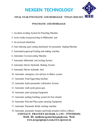 NEXGEN TECHNOLOGY
FINAL YEAR PNEUMATIC AND HYDRAULIC TITLES 2020-2021
CONTACT: PRAVEEN KUMAR. L (+91 – 9791938249)
MAIL ID: mailtonexgentech@gmail.com, Web:
www.nexgenproject.com,www.ijarcset.in
PNEUMATIC AND HYDRAULIC
1. Accident avoiding System for Punching Machine
2. Active brake torquevectoring in Differential unit
3. Air powered wheelchair
4. Auto indexing gear cutting attachment for pneumatic shaping Machine
5. Automated papercup Feeding and making machine
6. Automatic Coconutcutting Machine
7. Automatic differential unit locking System
8. Automatic Electro Hydraulic Braking System
9. Automatic Electro hydraulic Jack
10. Automatic emergency exit and tyre in flation system
11. Automatic Fault Eggsorting machine
12. Automatic hydro-pneumatic Lubrication System
13. Automatic multi point grease gun
14. Automatic paint spraying Equipment
15. Automatic parking breaking system for four wheeler
16. Automatic Pick and Place paint spraying Equipment
17. Automatic Pneumatic Bottle washing machine
18. Automatic pneumatic bumper and break actuation before collision
 