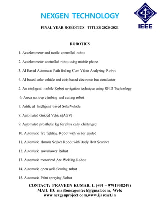 NEXGEN TECHNOLOGY
FINAL YEAR ROBOTICS TITLES 2020-2021
CONTACT: PRAVEEN KUMAR. L (+91 – 9791938249)
MAIL ID: mailtonexgentech@gmail.com, Web:
www.nexgenproject.com,www.ijarcset.in
ROBOTICS
1. Accelerometer and tactile controlled robot
2. Accelerometer controlled robot using mobile phone
3. AI Based Automatic Path finding Cum Video Analyzing Robot
4. AI based solar vehicle and coin based electronic bus conductor
5. An intelligent mobile Robot navigation technique using RFID Technology
6. Areca nut tree climbing and cutting robot
7. Artificial Intelligent based SolarVehicle
8. Automated Guided Vehicle(AGV)
9. Automated prosthetic leg for physically challenged
10. Automatic fire fighting Robot with visitor guided
11. Automatic Human Seeker Robot with Body Heat Scanner
12. Automatic lawnmower Robot
13. Automatic motorized Arc Welding Robot
14. Automatic open well cleaning robot
15. Automatic Paint spraying Robot
 