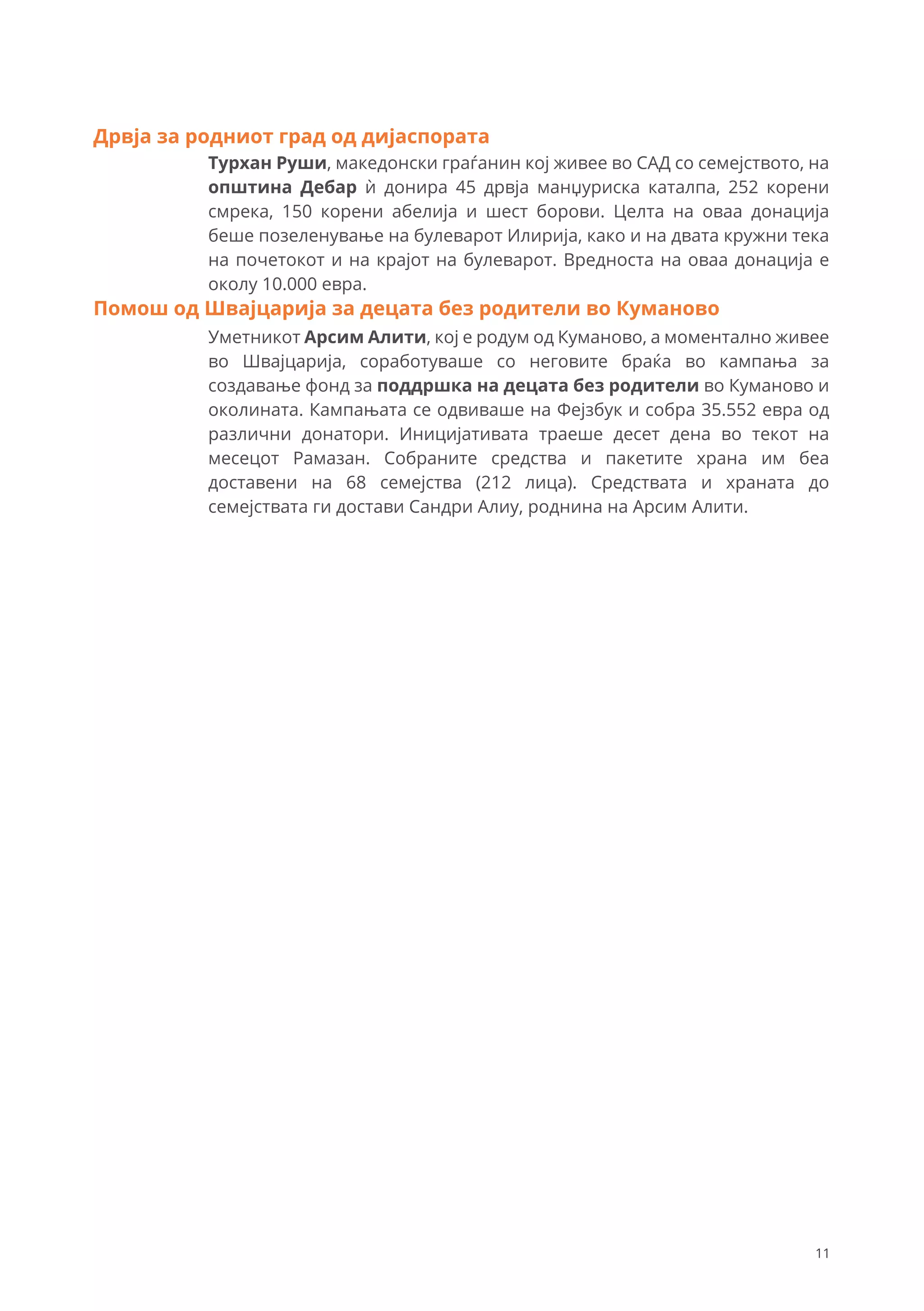 Турхан Руши, македонски граѓанин кој живее во САД со семејството, на
општина Дебар ѝ донира 45 дрвја манџуриска каталпа, 252 корени
смрека, 150 корени абелија и шест борови. Целта на оваа донација
беше позеленување на булеварот Илирија, како и на двата кружни тека
на почетокот и на крајот на булеварот. Вредноста на оваа донација е
околу 10.000 евра.
Дрвја за родниот град од дијаспората
Уметникот Арсим Алити, кој е родум од Куманово, а моментално живее
во Швајцарија, соработуваше со неговите браќа во кампања за
создавање фонд за поддршка на децата без родители во Куманово и
околината. Кампањата се одвиваше на Фејзбук и собра 35.552 евра од
различни донатори. Иницијативата траеше десет дена во текот на
месецот Рамазан. Собраните средства и пакетите храна им беа
доставени на 68 семејства (212 лица). Средствата и храната до
семејствата ги достави Сандри Алиу, роднина на Арсим Алити.
Помош од Швајцарија за децата без родители во Куманово
11
 