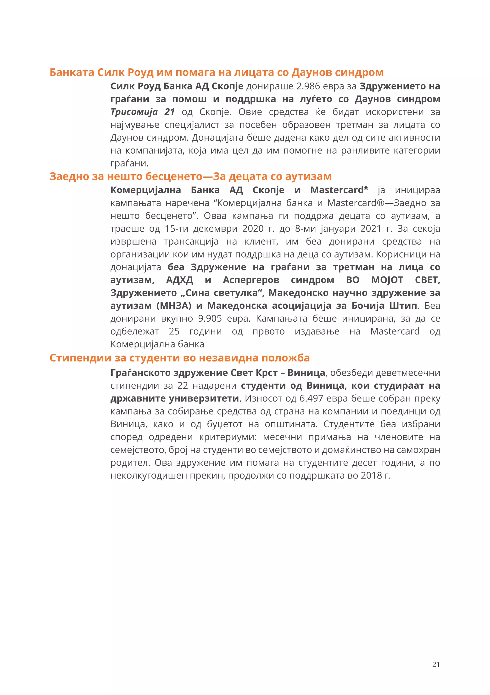 Силк Роуд Банка АД Скопје донираше 2.986 евра за Здружението на
граѓани за помош и поддршка на луѓето со Даунов синдром
Трисомија 21 од Скопје. Овие средства ќе бидат искористени за
најмување специјалист за посебен образовен третман за лицата со
Даунов синдром. Донацијата беше дадена како дел од сите активности
на компанијата, која има цел да им помогне на ранливите категории
граѓани.
Комерцијална Банка АД Скопје и Mastercard®
ја иницираа
кампањата наречена “Комерцијална банка и Mastercard®—Заедно за
нешто бесценето”. Оваа кампања ги поддржа децата со аутизам, а
траеше од 15-ти декември 2020 г. до 8-ми јануари 2021 г. За секоја
извршена трансакција на клиент, им беа донирани средства на
организации кои им нудат поддршка на деца со аутизам. Корисници на
донацијата беа Здружение на граѓани за третман на лица со
аутизам, АДХД и Аспергеров синдром ВО МОЈОТ СВЕТ,
Здружението „Сина светулка“, Македонско научно здружение за
аутизам (МНЗА) и Македонска асоцијација за Бочија Штип. Беа
донирани вкупно 9.905 евра. Кампањата беше иницирана, за да се
одбележат 25 години од првото издавање на Mastercard од
Комерцијална банка
Заедно за нешто бесценето—За децата со аутизам
Граѓанското здружение Свет Крст – Виница, обезбеди деветмесечни
стипендии за 22 надарени студенти од Виница, кои студираат на
државните универзитети. Износот од 6.497 евра беше собран преку
кампања за собирање средства од страна на компании и поединци од
Виница, како и од буџетот на општината. Студентите беа избрани
според одредени критериуми: месечни примања на членовите на
семејството, број на студенти во семејството и домаќинство на самохран
родител. Ова здружение им помага на студентите десет години, а по
неколкугодишен прекин, продолжи со поддршката во 2018 г.
Стипендии за студенти во незавидна положба
Банката Силк Роуд им помага на лицата со Даунов синдром
21
 