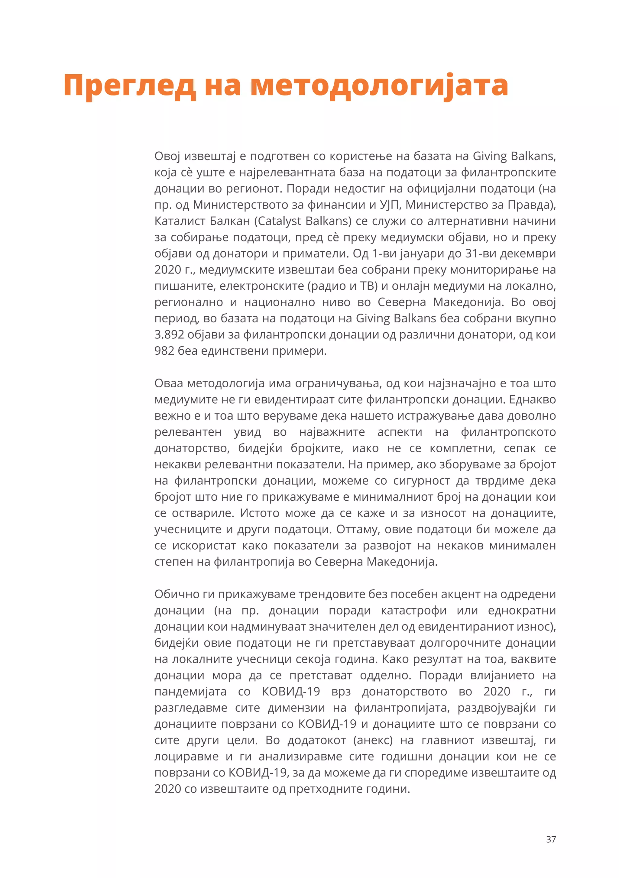 Овој извештај е подготвен со користење на базата на Giving Balkans,
која сѐ уште е најрелевантната база на податоци за филантропските
донации во регионот. Поради недостиг на официјални податоци (на
пр. од Министерството за финансии и УЈП, Министерство за Правда),
Каталист Балкан (Catalyst Balkans) се служи со алтернативни начини
за собирање податоци, пред сѐ преку медиумски објави, но и преку
објави од донатори и приматели. Од 1-ви јануари до 31-ви декември
2020 г., медиумските извештаи беа собрани преку мониторирање на
пишаните, електронските (радио и ТВ) и онлајн медиуми на локално,
регионално и национално ниво во Северна Македонија. Во овој
период, во базата на податоци на Giving Balkans беа собрани вкупно
3.892 објави за филантропски донации од различни донатори, од кои
982 беа единствени примери.
Оваа методологија има ограничувања, од кои најзначајно е тоа што
медиумите не ги евидентираат сите филантропски донации. Еднакво
вежно е и тоа што веруваме дека нашето истражување дава доволно
релевантен увид во најважните аспекти на филантропското
донаторство, бидејќи бројките, иако не се комплетни, сепак се
некакви релевантни показатели. На пример, ако зборуваме за бројот
на филантропски донации, можеме со сигурност да тврдиме дека
бројот што ние го прикажуваме е минималниот број на донации кои
се оствариле. Истото може да се каже и за износот на донациите,
учесниците и други податоци. Оттаму, овие податоци би можеле да
се искористат како показатели за развојот на некаков минимален
степен на филантропија во Северна Македонија.
Обично ги прикажуваме трендовите без посебен акцент на одредени
донации (на пр. донации поради катастрофи или еднократни
донации кои надминуваат значителен дел од евидентираниот износ),
бидејќи овие податоци не ги претставуваат долгорочните донации
на локалните учесници секоја година. Како резултат на тоа, ваквите
донации мора да се претстават одделно. Поради влијанието на
пандемијата со КОВИД-19 врз донаторството во 2020 г., ги
разгледавме сите димензии на филантропијата, раздвојувајќи ги
донациите поврзани со КОВИД-19 и донациите што се поврзани со
сите други цели. Во додатокот (анекс) на главниот извештај, ги
лоциравме и ги анализиравме сите годишни донации кои не се
поврзани со КОВИД-19, за да можеме да ги споредиме извештаите од
2020 со извештаите од претходните години.
Преглед на методологијата
37
 