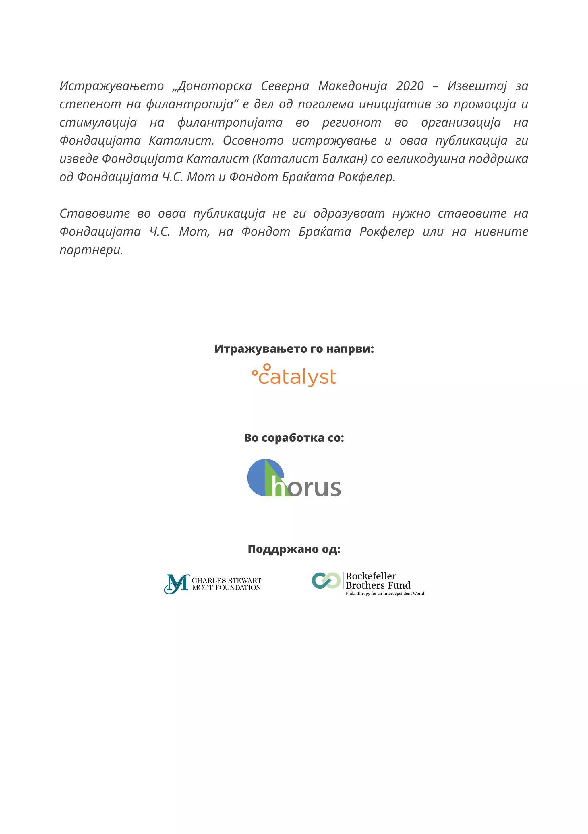 Итражувањето го напрви:
Во соработка со:
Поддржано од:
Истражувањето „Донаторска Северна Македонија 2020 – Извештај за
степенот на филантропија“ е дел од поголема иницијатив за промоција и
стимулација на филантропијата во регионот во организација на
Фондацијата Каталист. Осовното истражување и оваа публикација ги
изведе Фондацијата Каталист (Каталист Балкан) со великодушна поддршка
од Фондацијата Ч.С. Мот и Фондот Браќата Рокфелер.
Ставовите во оваа публикација не ги одразуваат нужно ставовите на
Фондацијата Ч.С. Мот, на Фондот Браќата Рокфелер или на нивните
партнери.
 