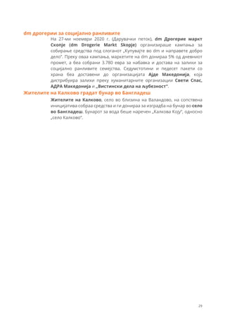 На 27-ми ноември 2020 г. (Дарувачки петок), dm Дрогериe маркт
Скопје (dm Drogerie Markt Skopje) организираше кампања за
собирање средства под слоганот „Купувајте во dm и направете добро
дело”. Преку оваа кампања, маркетите на dm донираа 5% од дневниот
промет, а беа собрани 3.780 евра за набавка и достава на залихи за
социјално ранливите семејства. Седумстотини и педесет пакети со
храна беа доставени до организацијата Ајде Македонија, која
дистрибуира залихи преку хуманитарните организации Свети Спас,
АДРА Македонија и „Вистински дела на љубезност“.
dm дрогерии за социјално ранливите
Жителите на Калково, село во близина на Валандово, на сопствена
иницијатива собраа средства и ги донираа за изградба на бунар во село
во Бангладеш. Бунарот за вода беше наречен „Калкова Коју“, односно
„село Калково“.
Жителите на Калково градат бунар во Бангладеш
29
 