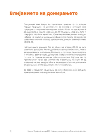 Очекувавме дека бројот на еднократни донации ќе се зголеми
поради природата на донирањето во вонредни ситуации како
природни катастрофи или пандемии. Сепак, бројот на еднократните
донации остана на исто ниво како во 2019 г., дури и опадна за 1,2%. И
покрај тоа, ова беше најчестиот облик на донирање, главно во вид на
набавка на заштитни маски, дезинфициенси и пакети со храна и со
средства за хигиена. 65,5% од еднократните донации беа поврзани со
КОВИД-19.
Најстратешките донации беа во облик на опрема (79,3% од сите
стратешки донации и 74,5% од стратешки донираниот износ), главно
за здравствените институции. Опремата се состоеше од респиратори
и тунели за дезинфекција. Донациите за образовните институции се
состоеја од опрема во вид на таблети и лаптопи. Најголем дел од
преостанатиот износ беа капиталните инвестиции, оставајќи 3% од
донираниот износ за други облици на донации со можни долгорочни
влијанија, како стипендии, услуги и почетен капитал.
Во 2020 г. процентот на донации за кои не бевме во можност да ги
идентификуваме влијанијата порасна на 6,4%.
Влијанието на донирањето
30 Северна Македонија донира 2020 - Годишен извештај за состојбата на филантропијата
 