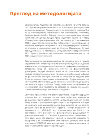 Овој извештај е подготвен со користење на базата на Giving Balkans,
која сѐ уште е најрелевантната база на податоци за филантропските
донации во регионот. Поради недостиг на официјални податоци (на
пр. од Министерството за финансии и УЈП, Министерство за Правда),
Каталист Балкан (Catalyst Balkans) се служи со алтернативни начини
за собирање податоци, пред сѐ преку медиумски објави, но и преку
објави од донатори и приматели. Од 1-ви јануари до 31-ви декември
2020 г., медиумските извештаи беа собрани преку мониторирање на
пишаните, електронските (радио и ТВ) и онлајн медиуми на локално,
регионално и национално ниво во Северна Македонија. Во овој
период, во базата на податоци на Giving Balkans беа собрани вкупно
3.892 објави за филантропски донации од различни донатори, од кои
982 беа единствени примери.
Оваа методологија има ограничувања, од кои најзначајно е тоа што
медиумите не ги евидентираат сите филантропски донации. Еднакво
вежно е и тоа што веруваме дека нашето истражување дава доволно
релевантен увид во најважните аспекти на филантропското
донаторство, бидејќи бројките, иако не се комплетни, сепак се
некакви релевантни показатели. На пример, ако зборуваме за бројот
на филантропски донации, можеме со сигурност да тврдиме дека
бројот што ние го прикажуваме е минималниот број на донации кои
се оствариле. Истото може да се каже и за износот на донациите,
учесниците и други податоци. Оттаму, овие податоци би можеле да
се искористат како показатели за развојот на некаков минимален
степен на филантропија во Северна Македонија.
Обично ги прикажуваме трендовите без посебен акцент на одредени
донации (на пр. донации поради катастрофи или еднократни
донации кои надминуваат значителен дел од евидентираниот износ),
бидејќи овие податоци не ги претставуваат долгорочните донации
на локалните учесници секоја година. Како резултат на тоа, ваквите
донации мора да се претстават одделно. Поради влијанието на
пандемијата со КОВИД-19 врз донаторството во 2020 г., ги
разгледавме сите димензии на филантропијата, раздвојувајќи ги
донациите поврзани со КОВИД-19 и донациите што се поврзани со
сите други цели. Во додатокот (анекс) на главниот извештај, ги
лоциравме и ги анализиравме сите годишни донации кои не се
поврзани со КОВИД-19, за да можеме да ги споредиме извештаите од
2020 со извештаите од претходните години.
Преглед на методологијата
37
 