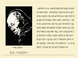 노들야학의 교사는 나를 찾아왔을 때의 심정을 교사일지
에 이렇게 적었다. “뛰어내리려고 옥상에 세 번이나 올라
갔다는 자살미수 3범, 서른 살까지만 살고 죽을 거라며 죽
을 날을 미리 받아놓은 시한부 인생도 노들에 있다. ‘그렇
게 죽고 싶으면 죽어도 돼요’라는 말이 목구멍까지 차 올
랐지만 정말로 죽어버릴까봐 무서웠다. 장애가 있는 사람
에게 가해지는 차별, 배제, 억압, 소외의 수준을 알기에 그
냥 어리석다고 나무랄 수 없었다. 중요한 건 이들 이야기
를 듣다 보면 ‘나 잘 살고 싶다’가 핵심이라는 점이다. 무
언가 필요했고 그래서 찾은 것이 인문학이다.” 그는 참 잘
들었다! ‘죽고싶다’를 ‘살고싶다’로 들었으니까!
“사람 살려!”
루쉰, <아Q정전>
 