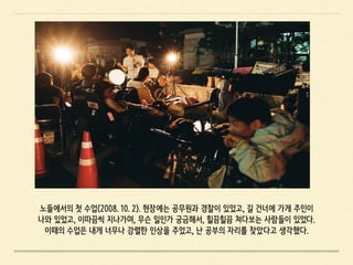 노들에서의 첫 수업(2008. 10. 2). 현장에는 공무원과 경찰이 있었고, 길 건너에 가게 주인이
나와 있었고, 이따끔씩 지나가며, 무슨 일인가 궁금해서, 힐끔힐끔 쳐다보는 사람들이 있었다.
이때의 수업은 내게 너무나 강렬한 인상을 주었고, 난 공부의 자리를 찾았다고 생각했다.
 