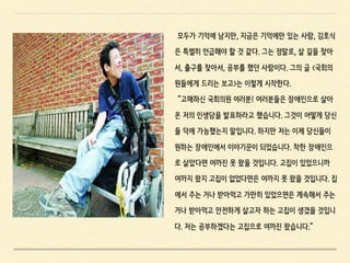 모두가 기억에 남지만, 지금은 기억에만 있는 사람, 김호식
은 특별히 언급해야 할 것 같다. 그는 정말로, 살 길을 찾아
서, 출구를 찾아서, 공부를 했던 사람이다. 그의 글 <국회의
원들에게 드리는 보고>는 이렇게 시작한다.
“고매하신 국회의원 여러분! 여러분들은 장애인으로 살아
온 저의 인생담을 발표하라고 했습니다. 그것이 어떻게 당신
들 덕에 가능했는지 말입니다. 하지만 저는 이제 당신들이
원하는 장애인에서 이야기꾼이 되었습니다. 착한 장애인으
로 살았다면 여까진 못 왔을 것입니다. 고집이 있었으니까
여까지 왔지 고집이 없었다면은 여까지 못 왔을 것입니다. 집
에서 주는 거나 받아먹고 가만히 있었으면은 계속해서 주는
거나 받아먹고 안전하게 살고자 하는 고집이 생겼을 것입니
다. 저는 공부하겠다는 고집으로 여까진 왔습니다.”
 