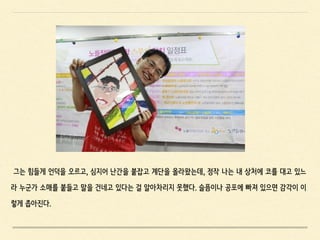 그는 힘들게 언덕을 오르고, 심지어 난간을 붙잡고 계단을 올라왔는데, 정작 나는 내 상처에 코를 대고 있느
라 누군가 소매를 붙들고 말을 건네고 있다는 걸 알아차리지 못했다. 슬픔이나 공포에 빠져 있으면 감각이 이
렇게 좁아진다.
 