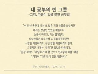루쉰, <而已集>, 1926, 10. 14
“이 반년 동안에 나는 또 많은 피와 눈물을 보았지만
내게는 잡감만 있었을 따름이다.
눈물이 마르고, 피는 없어졌다.
도살자들은 유유자적 또 유유자적하면서
쇠칼을 사용하기도, 무딘 칼을 사용하기도 한다.
그렇지만 내게는 ‘잡감’만 있었을 따름이다.
’잡감’마저도 ‘마땅히 가야 할 곳으로 던져넣어 버릴’ 때면
그리하여 ‘따름’만이 있을 따름이다.”
내 공부의 빈 그릇
-그저, 따름이 있을 뿐인 공부길
 