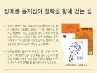 장애를 동지삼아 철학을 향해 걷는 길
철학은 장애인, 특히 지적장애인과 정신장애인을 철
학 바깥으로 내몰았다. 철학의 자격을 박탈하고 인
격을 박탈했다. 시민, 문명인이 아닌 자연인, 야만인
으로 간주하고, 사회와 문명의 장벽 바깥으로 추방
하거나 거기에 방치했다(근대 철학은 장애인의 시
설수용과 정치적 권리의 박탈을 정당화했다).
철학을 전하러 장애인 야학에 온 나는 이제야 ‘야만
인’이 되어 철학의 만리장성 혹은 만리장성 뒤의 철
학을 공격할 준비를 하고 있다. 기꺼이 철학의 야만
인 혹은 야만적 철학을 할 동지들이 곁에 있으므로.
노들장애학궁리소 동지들의 책
 