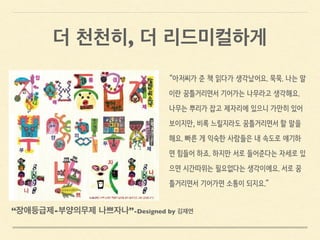 “아저씨가 준 책 읽다가 생각났어요. 묵묵. 나는 말
이란 꿈틀거리면서 기어가는 나무라고 생각해요.
나무는 뿌리가 잡고 제자리에 있으니 가만히 있어
보이지만, 비록 느릴지라도 꿈틀거리면서 할 말을
해요. 빠른 게 익숙한 사람들은 내 속도로 얘기하
면 힘들어 하죠. 하지만 서로 들어준다는 자세로 있
으면 시간따위는 필요없다는 생각이에요. 서로 꿈
틀거리면서 기어가면 소통이 되지요.”
“장애등급제-부양의무제 나쁘자나”-Designed by 김재연
더 천천히, 더 리드미컬하게
 