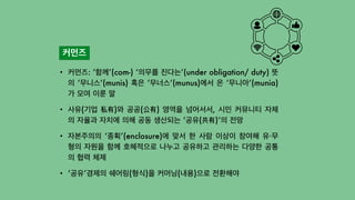 커먼즈
• 커먼즈: ‘함께’(com-) ‘의무를 진다는’(under obligation/ duty) 뜻
의 ‘무니스’(munis) 혹은 ‘무너스’(munus)에서 온 ‘무니아’(munia)
가 모여 이룬 말


• 사유(기업 私有)와 공공(公有) 영역을 넘어서서, 시민 커뮤니티 자체
의 자율과 자치에 의해 공동 생산되는 ‘공유(共有)’의 전망


• 자본주의의 ‘종획’(enclosure)에 맞서 한 사람 이상이 참여해 유·무
형의 자원을 함께 호혜적으로 나누고 공유하고 관리하는 다양한 공통
의 협력 체제


• ‘공유’경제의 쉐어링(형식)을 커머닝(내용)으로 전환해야
 