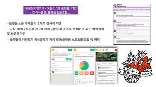 비물질커먼즈 3 - 오픈소스형 플랫폼, 커먼
즈 라이센싱, 플랫폼 협동조합...
• 플랫폼 노동 주체들의 호혜적 결사체 마련
• 공유 데이터 자원과 지식에 대해 시민사회 스스로 보호할 수 있는 법적 장치
및 보생책 마련
• 플랫폼의 커먼즈적 공생공락의 가치 확산(플랫폼 노조.협동조합 등 마련)
 