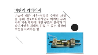 기술에 대한 사유-접촉의 수행적 과정
을 통해 정보미디어기술로 매개된 우리
사회 기술 방향에 대한 구조적 안목과 기
술디자인을 제대로 읽을 수 있는 성찰의
역능을 독려하는 힘
비판적 리터러시
 