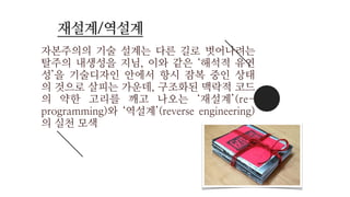 자본주의의 기술 설계는 다른 길로 벗어나려는
탈주의 내생성을 지님, 이와 같은 ‘해석적 유연
성’을 기술디자인 안에서 항시 잠복 중인 상태
의 것으로 살피는 가운데, 구조화된 맥락적 코드
의 약한 고리를 깨고 나오는 ‘재설계’(re-
programming)와 ‘역설계’(reverse engineering)
의 실천 모색
재설계/역설계
 