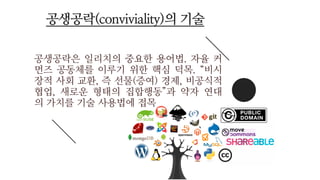 공생공락은 일리치의 중요한 용어법. 자율 커
먼즈 공동체를 이루기 위한 핵심 덕목. “비시
장적 사회 교환, 즉 선물(증여) 경제, 비공식적
협업, 새로운 형태의 집합행동”과 약자 연대
의 가치를 기술 사용법에 접목
공생공락(conviviality)의 기술
 